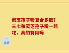 灵芝孢子粉复合多糖？三七和灵芝孢子粉一起吃，真的有用吗