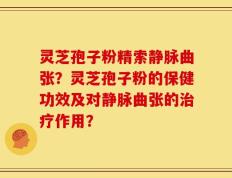 灵芝孢子粉精索静脉曲张？灵芝孢子粉的保健功效及对静脉曲张的治疗作用？