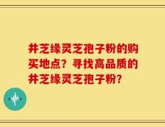 井芝缘灵芝孢子粉的购买地点？寻找高品质的井芝缘灵芝孢子粉？