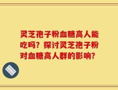 灵芝孢子粉血糖高人能吃吗？探讨灵芝孢子粉对血糖高人群的影响？