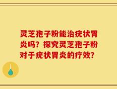 灵芝孢子粉能治疣状胃炎吗？探究灵芝孢子粉对于疣状胃炎的疗效？