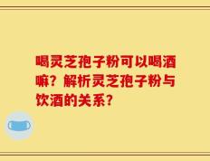 喝灵芝孢子粉可以喝酒嘛？解析灵芝孢子粉与饮酒的关系？