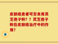皮肤癌患者可否食用灵芝孢子粉？？灵芝孢子粉在皮肤癌治疗中的作用？