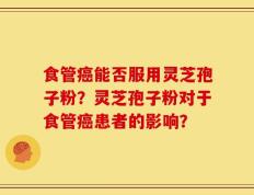 食管癌能否服用灵芝孢子粉？灵芝孢子粉对于食管癌患者的影响？