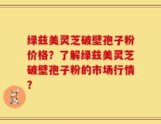 绿兹美灵芝破壁孢子粉价格？了解绿兹美灵芝破壁孢子粉的市场行情？