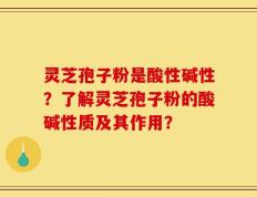 灵芝孢子粉是酸性碱性？了解灵芝孢子粉的酸碱性质及其作用？