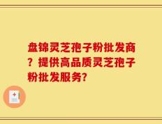 盘锦灵芝孢子粉批发商？提供高品质灵芝孢子粉批发服务？