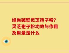 绿尚破壁灵芝孢子粉？灵芝孢子粉功效与作用及用量是什么