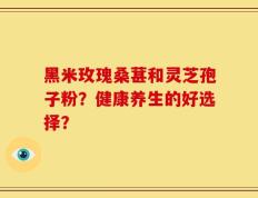 黑米玫瑰桑葚和灵芝孢子粉？健康养生的好选择？