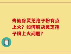 寿仙谷灵芝孢子粉有点上火？如何解决灵芝孢子粉上火问题？