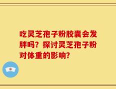 吃灵芝孢子粉胶囊会发胖吗？探讨灵芝孢子粉对体重的影响？