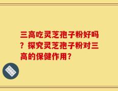 三高吃灵芝孢子粉好吗？探究灵芝孢子粉对三高的保健作用？