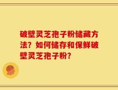 破壁灵芝孢子粉储藏方法？如何储存和保鲜破壁灵芝孢子粉？