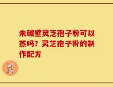 未破壁灵芝孢子粉可以蒸吗？灵芝孢子粉的制作配方