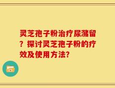 灵芝孢子粉治疗尿潴留？探讨灵芝孢子粉的疗效及使用方法？