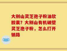 大别山灵芝孢子粉油软胶囊？大别山有机破壁灵芝孢子粉，怎么打开销路