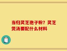 当归灵芝孢子粉？灵芝煲汤要配什么材料