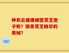 神农云健康破壁灵芝孢子粉？探索灵芝精华的奥秘？