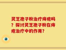 灵芝孢子粉治疗痔疮吗？探讨灵芝孢子粉在痔疮治疗中的作用？