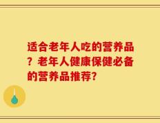 适合老年人吃的营养品？老年人健康保健必备的营养品推荐？
