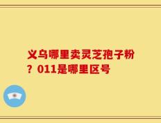 义乌哪里卖灵芝孢子粉？011是哪里区号