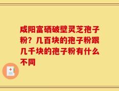 咸阳富硒破壁灵芝孢子粉？几百块的孢子粉跟几千块的孢子粉有什么不同