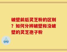 破壁前后灵芝粉的区别？如何分辨破壁和没破壁的灵芝孢子粉
