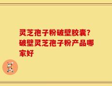 灵芝孢子粉破壁胶囊？破壁灵芝孢子粉产品哪家好