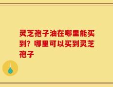 灵芝孢子油在哪里能买到？哪里可以买到灵芝孢子