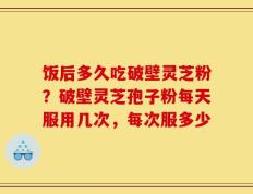 饭后多久吃破壁灵芝粉？破壁灵芝孢子粉每天服用几次，每次服多少