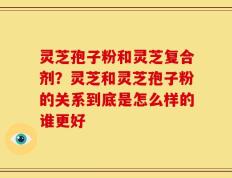 灵芝孢子粉和灵芝复合剂？灵芝和灵芝孢子粉的关系到底是怎么样的谁更好