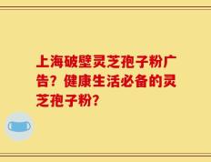 上海破壁灵芝孢子粉广告？健康生活必备的灵芝孢子粉？