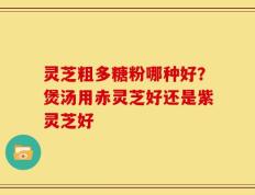 灵芝粗多糖粉哪种好？煲汤用赤灵芝好还是紫灵芝好