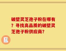 破壁灵芝孢子粉在哪有？寻找高品质的破壁灵芝孢子粉供应商？