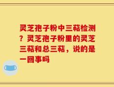 灵芝孢子粉中三萜检测？灵芝孢子粉里的灵芝三萜和总三萜，说的是一回事吗