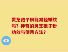灵芝孢子粉能减轻皱纹吗？神奇的灵芝孢子粉功效与使用方法？
