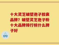 十大灵芝破壁孢孑胶襄品牌？破壁灵芝孢子粉十大品牌排行榜什么牌子好