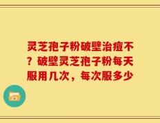 灵芝孢子粉破壁治痘不？破壁灵芝孢子粉每天服用几次，每次服多少