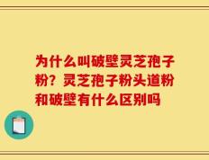 为什么叫破壁灵芝孢子粉？灵芝孢子粉头道粉和破壁有什么区别吗