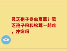 灵芝孢子冬虫夏草？灵芝孢子粉和松茸一起吃，冲突吗