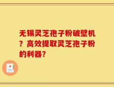 无锡灵芝孢子粉破壁机？高效提取灵芝孢子粉的利器？