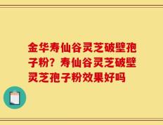 金华寿仙谷灵芝破壁孢子粉？寿仙谷灵芝破壁灵芝孢子粉效果好吗
