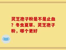 灵芝孢子粉是不是止血？冬虫夏草、灵芝孢子粉，哪个更好