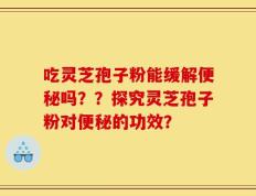 吃灵芝孢子粉能缓解便秘吗？？探究灵芝孢子粉对便秘的功效？