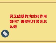 灵芝破壁的功效和作用如何？破壁机打灵芝怎么做