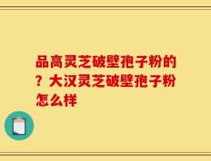 品高灵芝破壁孢子粉的？大汉灵芝破壁孢子粉怎么样
