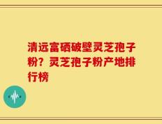 清远富硒破壁灵芝孢子粉？灵芝孢子粉产地排行榜