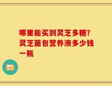 哪里能买到灵芝多糖？灵芝菌包营养液多少钱一瓶