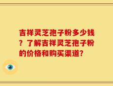 吉祥灵芝孢子粉多少钱？了解吉祥灵芝孢子粉的价格和购买渠道？