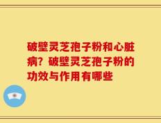 破壁灵芝孢子粉和心脏病？破壁灵芝孢子粉的功效与作用有哪些